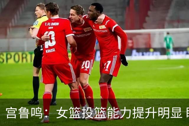宫鲁鸣：女篮投篮能力提升明显 盼海外球员尽早归队